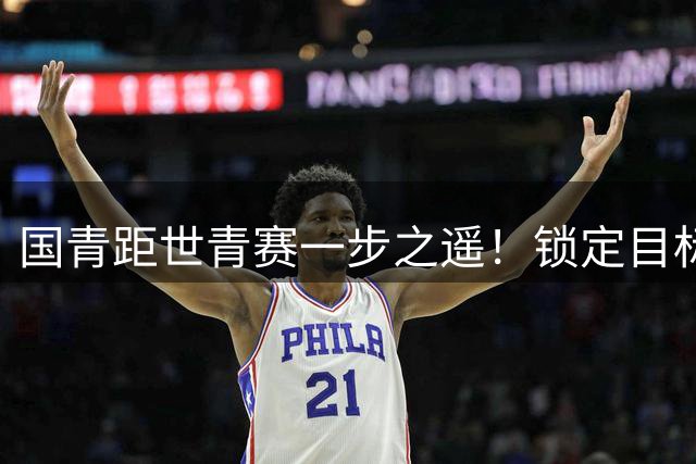 国青距世青赛一步之遥！锁定目标 破局之战！