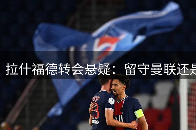 拉什福德转会悬疑：留守曼联还是加盟豪门？