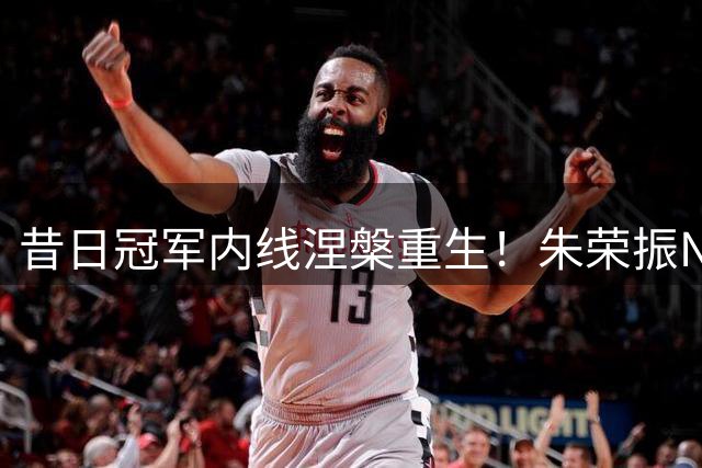 昔日冠军内线涅槃重生！朱荣振NBL赛场狂砍21+8冲击CBA