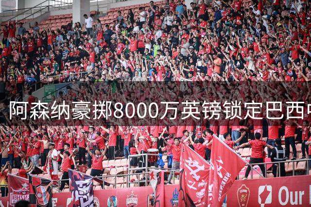 阿森纳豪掷8000万英镑锁定巴西中场核心吉马良斯